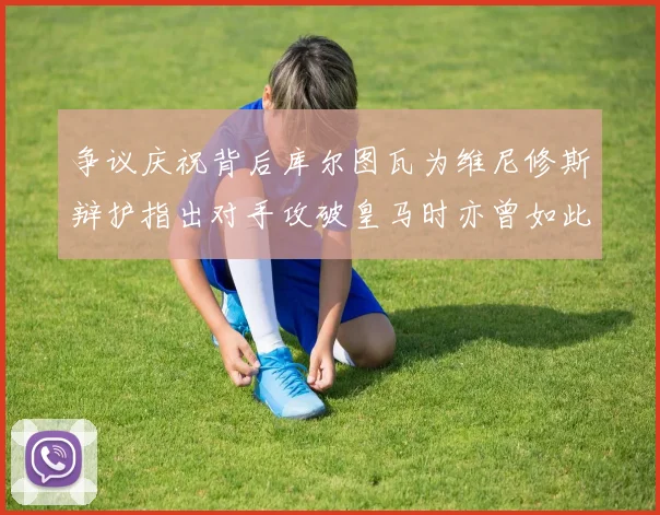 争议庆祝背后库尔图瓦为维尼修斯辩护指出对手攻破皇马时亦曾如此