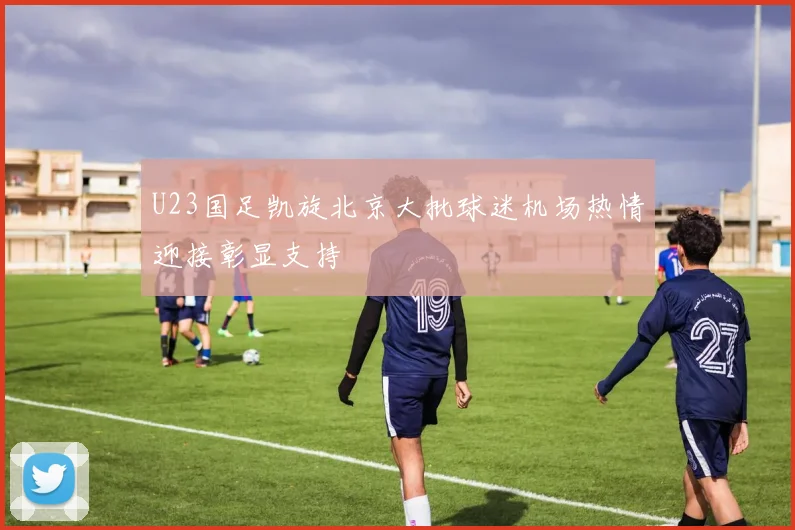 U23国足凯旋北京大批球迷机场热情迎接彰显支持