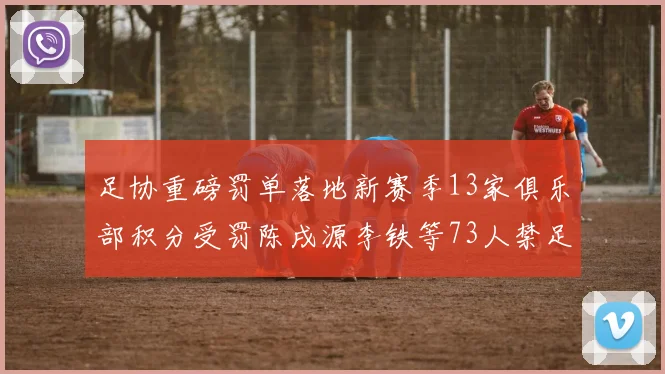 足协重磅罚单落地新赛季13家俱乐部积分受罚陈戌源李铁等73人禁足