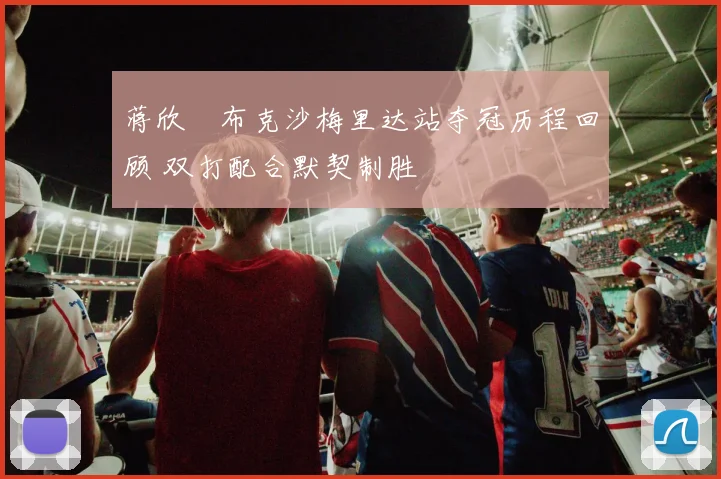 蒋欣玗布克沙梅里达站夺冠历程回顾 双打配合默契制胜