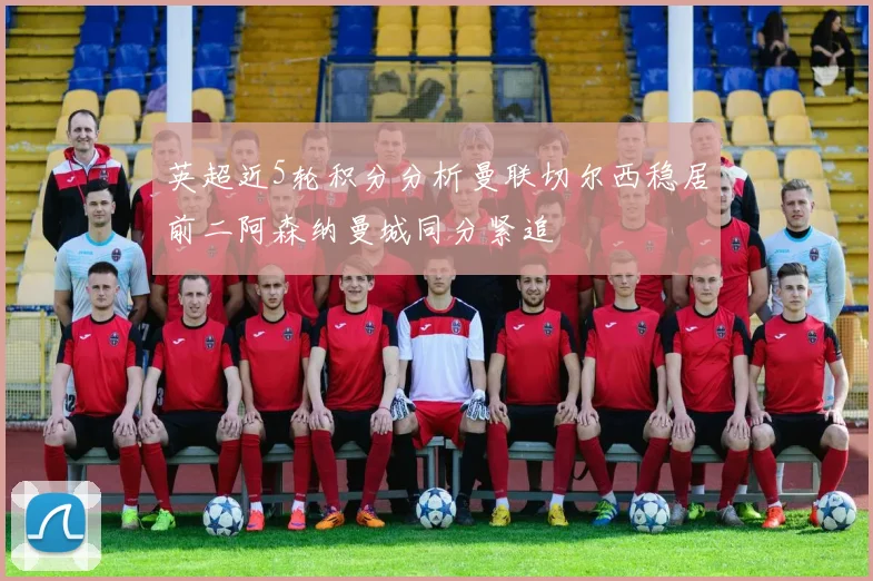 英超近5轮积分分析曼联切尔西稳居前二阿森纳曼城同分紧追