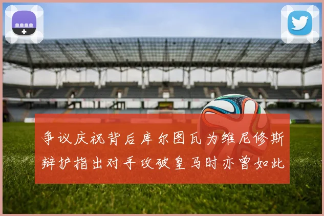争议庆祝背后库尔图瓦为维尼修斯辩护指出对手攻破皇马时亦曾如此