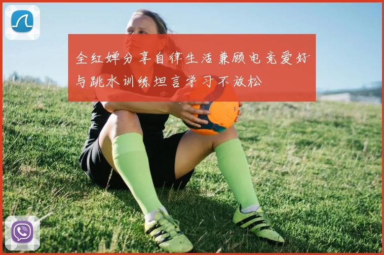 全红婵分享自律生活兼顾电竞爱好与跳水训练坦言学习不放松