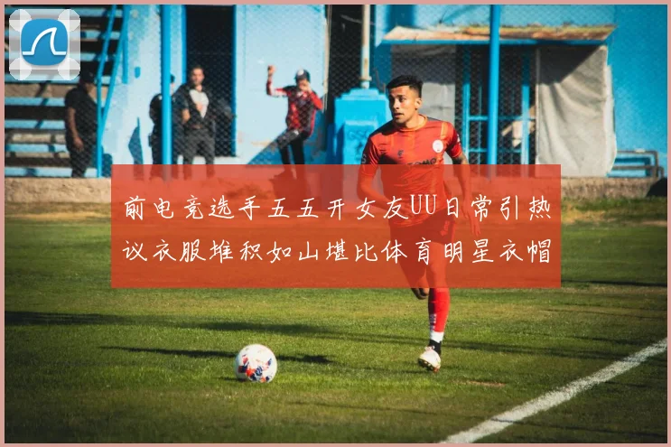 前电竞选手五五开女友UU日常引热议衣服堆积如山堪比体育明星衣帽间