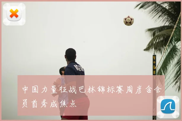 中国力量征战巴林锦标赛周彦含会员首秀成焦点